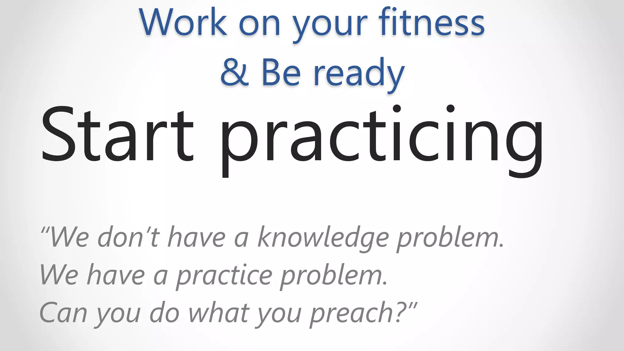 Work on your fitness
& Be ready
Start practicing
“We don’t have a knowledge problem.
We have a practice problem.
Can you do what you preach?”
 