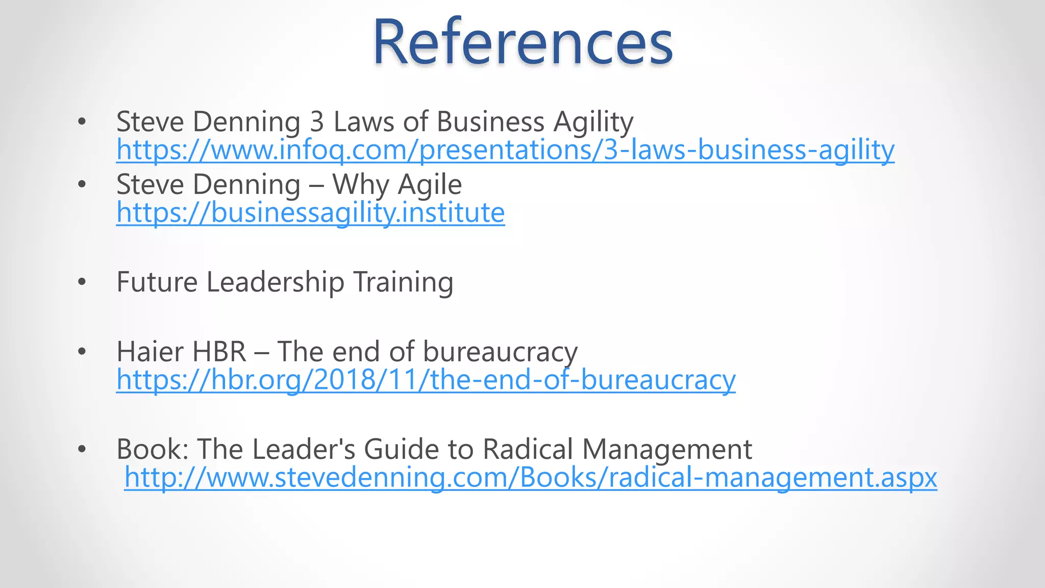 • Steve Denning 3 Laws of Business Agility
https://www.infoq.com/presentations/3-laws-business-agility
• Steve Denning – Why Agile
https://businessagility.institute
• Future Leadership Training
• Haier HBR – The end of bureaucracy
https://hbr.org/2018/11/the-end-of-bureaucracy
• Book: The Leader's Guide to Radical Management
http://www.stevedenning.com/Books/radical-management.aspx
References
 