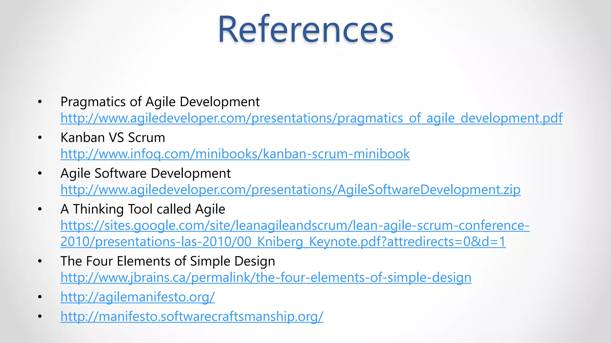 References
• Pragmatics of Agile Development
http://www.agiledeveloper.com/presentations/pragmatics_of_agile_development.pdf
• Kanban VS Scrum
http://www.infoq.com/minibooks/kanban-scrum-minibook
• Agile Software Development
http://www.agiledeveloper.com/presentations/AgileSoftwareDevelopment.zip
• A Thinking Tool called Agile
https://sites.google.com/site/leanagileandscrum/lean-agile-scrum-conference-
2010/presentations-las-2010/00_Kniberg_Keynote.pdf?attredirects=0&d=1
• The Four Elements of Simple Design
http://www.jbrains.ca/permalink/the-four-elements-of-simple-design
• http://agilemanifesto.org/
• http://manifesto.softwarecraftsmanship.org/
 