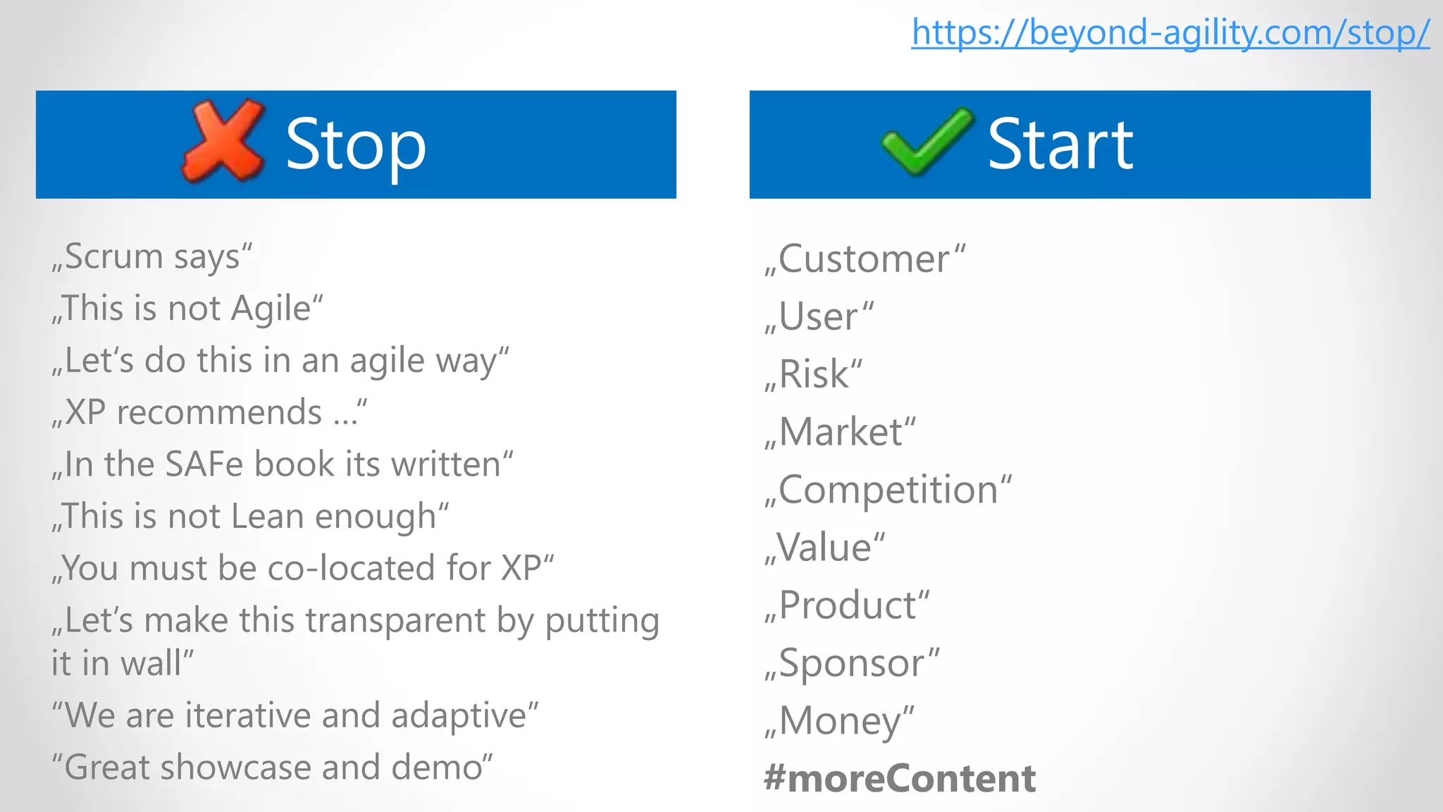 „Scrum says“
„This is not Agile“
„Let‘s do this in an agile way“
„XP recommends …“
„In the SAFe book its written“
„This is not Lean enough“
„You must be co-located for XP“
„Let’s make this transparent by putting
it in wall”
“We are iterative and adaptive”
“Great showcase and demo”
„Customer“
„User“
„Risk“
„Market“
„Competition“
„Value“
„Product“
„Sponsor”
„Money”
#moreContent
Stop Start
https://beyond-agility.com/stop/
 