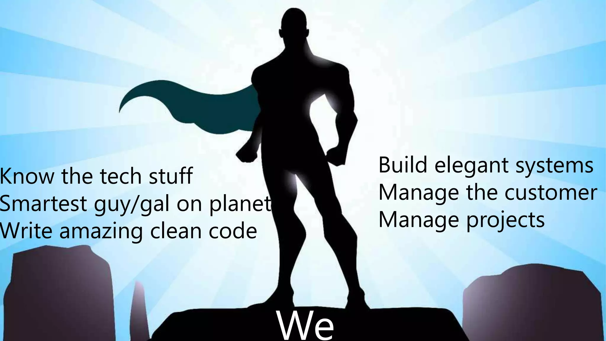 We are Super Heroes
Build elegant systems
Manage the customer
Manage projects
Know the tech stuff
Smartest guy/gal on planet
Write amazing clean code
We
 