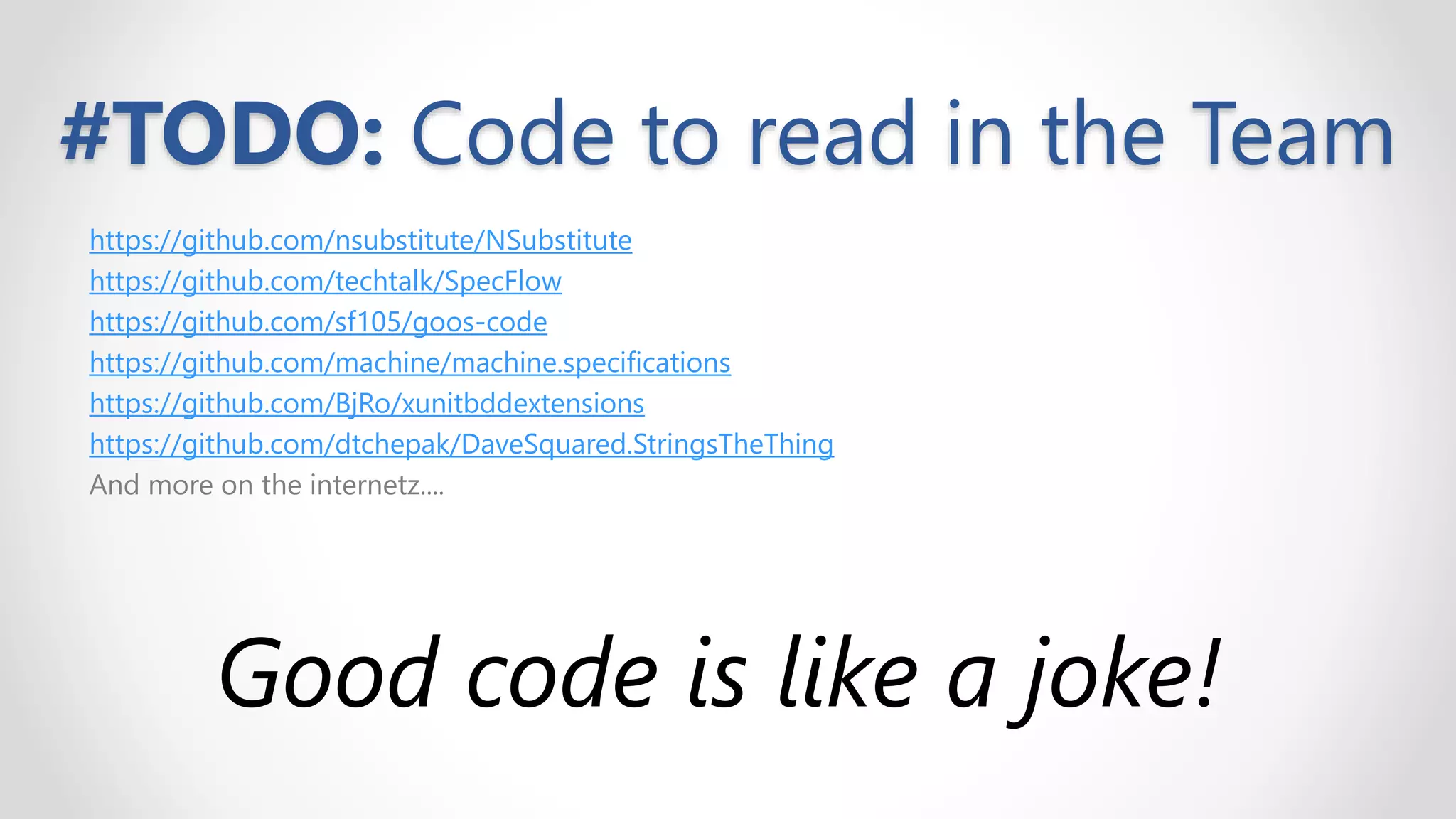 #TODO: Code to read in the Team
https://github.com/nsubstitute/NSubstitute
https://github.com/techtalk/SpecFlow
https://github.com/sf105/goos-code
https://github.com/machine/machine.specifications
https://github.com/BjRo/xunitbddextensions
https://github.com/dtchepak/DaveSquared.StringsTheThing
And more on the internetz....
Good code is like a joke!
 