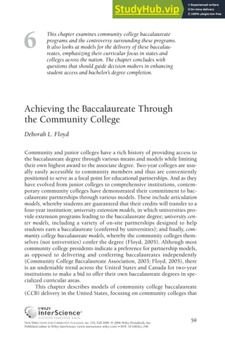 This chapter examines community college baccalaureate
programs and the controversy surrounding these programs.
It also looks at models for the delivery of these baccalau-
reates, emphasizing their curricular focus in states and
colleges across the nation. The chapter concludes with
questions that should guide decision makers in enhancing
student access and bachelor’s degree completion.
Achieving the Baccalaureate Through
the Community College
Deborah L. Floyd
Community and junior colleges have a rich history of providing access to
the baccalaureate degree through various means and models while limiting
their own highest award to the associate degree. Two-year colleges are usu-
ally easily accessible to community members and thus are conveniently
positioned to serve as a focal point for educational partnerships. And as they
have evolved from junior colleges to comprehensive institutions, contem-
porary community colleges have demonstrated their commitment to bac-
calaureate partnerships through various models. These include articulation
models, whereby students are guaranteed that their credits will transfer to a
four-year institution; university extension models, in which universities pro-
vide extension programs leading to the baccalaureate degree; university cen-
ter models, including a variety of on-site partnerships designed to help
students earn a baccalaureate (conferred by universities); and finally, com-
munity college baccalaureate models, whereby the community colleges them-
selves (not universities) confer the degree (Floyd, 2005). Although most
community college presidents indicate a preference for partnership models,
as opposed to delivering and conferring baccalaureates independently
(Community College Baccalaureate Association, 2003; Floyd, 2005), there
is an undeniable trend across the United States and Canada for two-year
institutions to make a bid to offer their own baccalaureate degrees in spe-
cialized curricular areas.
This chapter describes models of community college baccalaureate
(CCB) delivery in the United States, focusing on community colleges that
59
6
NEW DIRECTIONS FOR COMMUNITY COLLEGES, no. 135, Fall 2006 © 2006 Wiley Periodicals, Inc.
Published online in Wiley InterScience (www.interscience.wiley.com) • DOI: 10.1002/cc.248
 