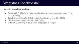 We offer consulting services:
● Create OSLC APIs for software applications and data stores not supporting
OSLC natively
● Create integrations for OSLC-enabled applications (e.g. IBM DNG)
● Create mashup applications for OSLC data
● Offer OSLC training to developers and project managers
What does Koneksys do?
34
 