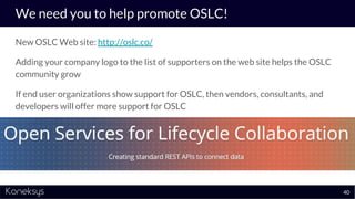 We need you to help promote OSLC!
New OSLC Web site: http://oslc.co/
Adding your company logo to the list of supporters on the web site helps the OSLC
community grow
If end user organizations show support for OSLC, then vendors, consultants, and
developers will offer more support for OSLC
40
 