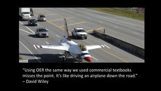 “Using OER the same way we used commercial textbooks
misses the point. It’s like driving an airplane down the road.”
– David Wiley
 