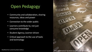Open Pedagogy
• Community and collaboration, sharing
resources, ideas and power
• Connection to the wider public
• Learners contribute to, not just
consume knowledge
• Student Agency, Learner-driven
• Critical approach to the use of tools
and technology
‘Floor at domains17’ by Karen Cangialosi [CC BY 4.0]
Modified from content by Robin DeRosa
 