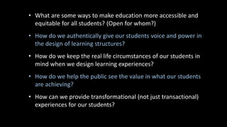 • What are some ways to make education more accessible and
equitable for all students? (Open for whom?)
• How do we authentically give our students voice and power in
the design of learning structures?
• How do we keep the real life circumstances of our students in
mind when we design learning experiences?
• How do we help the public see the value in what our students
are achieving?
• How can we provide transformational (not just transactional)
experiences for our students?
 