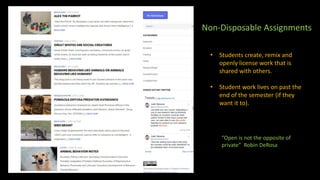 • Students create, remix and
openly license work that is
shared with others.
• Student work lives on past the
end of the semester (if they
want it to).
Non-Disposable Assignments
“Open is not the opposite of
private” Robin DeRosa
 