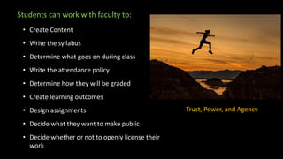 Students can work with faculty to:
• Create Content
• Write the syllabus
• Determine what goes on during class
• Write the attendance policy
• Determine how they will be graded
• Create learning outcomes
• Design assignments
• Decide what they want to make public
• Decide whether or not to openly license their
work
Trust, Power, and Agency
 