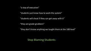 “a stay of execution”
“students just know how to work the system”
“students will cheat if they can get away with it”
“they are grade-grubbers”
“they don’t know anything we taught them at the 100 level”
Stop Blaming Students
 