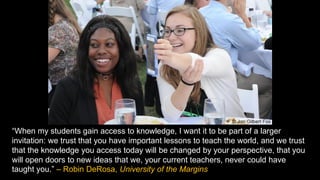 “When my students gain access to knowledge, I want it to be part of a larger
invitation: we trust that you have important lessons to teach the world, and we trust
that the knowledge you access today will be changed by your perspective, that you
will open doors to new ideas that we, your current teachers, never could have
taught you.” – Robin DeRosa, University of the Margins
 