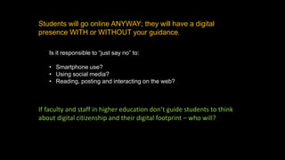 Students will go online ANYWAY; they will have a digital
presence WITH or WITHOUT your guidance.
Is it responsible to “just say no” to:
• Smartphone use?
• Using social media?
• Reading, posting and interacting on the web?
If faculty and staff in higher education don’t guide students to think
about digital citizenship and their digital footprint – who will?
 
