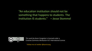 This work by Karen Cangialosi is licensed under a
Creative Commons Attribution 4.0 International License
Follow me on twitter @karencang
“An education institution should not be
something that happens to students. The
institution IS students.” – Jesse Stommel
 