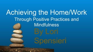 Achieving the Home/Work
Through Positive Practices and
Mindfulness
By Lori
Spensieri
 