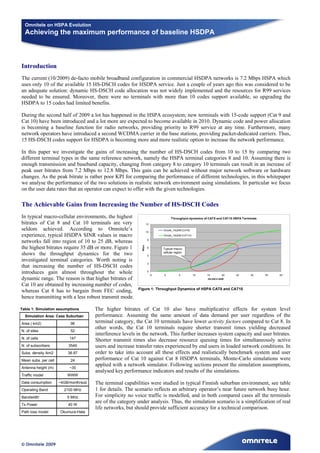 Omnitele on HSPA Evolution
  Achieving the maximum performance of baseline HSDPA



Introduction
The current (10/2009) de-facto mobile broadband configuration in commercial HSDPA networks is 7.2 Mbps HSPA which
uses only 10 of the available 15 HS-DSCH codes for HSDPA service. Just a couple of years ago this was considered to be
an adequate solution: dynamic HS-DSCH code allocation was not widely implemented and the resources for R99 services
needed to be ensured. Moreover, there were no terminals with more than 10 codes support available, so upgrading the
HSDPA to 15 codes had limited benefits.

During the second half of 2009 a lot has happened in the HSPA ecosystem; new terminals with 15-code support (Cat 9 and
Cat 10) have been introduced and a lot more are expected to become available in 2010. Dynamic code and power allocation
is becoming a baseline function for radio networks, providing priority to R99 service at any time. Furthermore, many
network operators have introduced a second WCDMA carrier in the base stations, providing packet-dedicated carriers. Thus,
15 HS-DSCH codes support for HSDPA is becoming more and more realistic option to increase the network performance.

In this paper we investigate the gains of increasing the number of HS-DSCH codes from 10 to 15 by comparing two
different terminal types in the same reference network, namely the HSPA terminal categories 8 and 10. Assuming there is
enough transmission and baseband capacity, changing from category 8 to category 10 terminals can result in an increase of
peak user bitrates from 7.2 Mbps to 12.8 Mbps. This gain can be achieved without major network software or hardware
changes. As the peak bitrate is rather poor KPI for comparing the performance of different technologies, in this whitepaper
we analyse the performance of the two solutions in realistic network environment using simulations. In particular we focus
on the user data rates that an operator can expect to offer with the given technologies.

The Achievable Gains from Increasing the Number of HS-DSCH Codes
In typical macro-cellular environments, the highest                                Throughput dynamics of CAT8 and CAT10 HSPA Terminals
bitrates of Cat 8 and Cat 10 terminals are very                     12

seldom achieved. According to Omnitele’s                            10
                                                                              10code_16QAM (CAT8)

experience, typical HSDPA SINR values in macro                                15code_16QAM (CAT10)
                                                                     8
networks fall into region of 10 to 25 dB, whereas
                                                             Mbps




the highest bitrates require 35 dB or more. Figure 1                 6        Typical macro-
                                                                              cellular region
shows the throughput dynamics for the two                            4
investigated terminal categories. Worth noting is
                                                                     2
that increasing the number of HS-DSCH codes
introduces gain almost throughout the whole                          0
                                                                         -5    0          5          10   15        20    25       30     35   40
dynamic range. The reason is that higher bitrates of                                                      HS-DSCH SINR

Cat 10 are obtained by increasing number of codes,
                                                           Figure 1: Throughput Dynamics of HSPA CAT8 and CAT10
whereas Cat 8 has to bargain from FEC coding,
hence transmitting with a less robust transmit mode.

Table 1: Simulation assumptions        The higher bitrates of Cat 10 also have multiplicative effects for system level
  Simulation Area: Case Suburban       performance. Assuming the same amount of data demand per user regardless of the
Area ( km2)                96          terminal category, the Cat 10 terminals have lower activity factors compared to Cat 8. In
                                       other words, the Cat 10 terminals require shorter transmit times yielding decreased
N. of sites                52
                                       interference levels in the network. This further increases system capacity and user bitrates.
N. of cells                147
                                       Shorter transmit times also decrease resource queuing times for simultaneously active
N. of subscribers         3549         users and increase transfer rates experienced by end users in loaded network conditions. In
Subs. density /km2        36.97        order to take into account all these effects and realistically benchmark system and user
Mean subs. per cell        24          performance of Cat 10 against Cat 8 HSDPA terminals, Monte-Carlo simulations were
                                       applied with a network simulator. Following sections present the simulation assumptions,
Antenna height (m)         ~30
                                       analysed key performance indicators and results of the simulations.
Traffic model             WWW
Data consumption      ~4GB/month/sub   The terminal capabilities were studied in typical Finnish suburban environment, see table
Operating Band          2100 MHz       1 for details. The scenario reflects an arbitrary operator’s near future network busy hour.
Bandwidth                 5 MHz        For simplicity no voice traffic is modelled, and in both compared cases all the terminals
                                       are of the category under analysis. Thus, the simulation scenario is a simplification of real
Tx Power                  40 W
                                       life networks, but should provide sufficient accuracy for a technical comparison.
Path loss model       Okumura-Hata




© Omnitele 2009
 