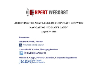 Presenters:
Michael Gioseffi, Partner
Alexander B. Kasdan, Managing Director
William F. Capps, Partner, Chairman, Corporate Department
ACHIEVING THE NEXT LEVEL OF CORPORATE GROWTH:
NAVIGATING “NO MAN’S LAND”
August 29, 2013
 
