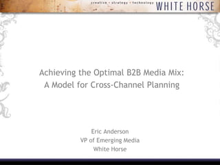 Achieving the Optimal B2B Media Mix:,[object Object],A Model for Cross-Channel Planning,[object Object], ,[object Object],Eric Anderson,[object Object],VP of Emerging Media,[object Object],White Horse,[object Object]