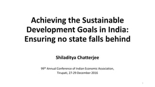 Achieving the Sustainable
Development Goals in India:
Ensuring no state falls behind
Shiladitya Chatterjee
99th Annual Conference of Indian Economic Association,
Tirupati, 27-29 December 2016
1
 