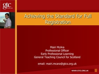 Achieving the Standard for Full Registration Mairi McAra Professional Officer Early Professional Learning General Teaching Council for Scotland email: mairi.mcara@gtcs.org.uk 
