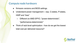 Compute node hardware
● firmware versions and BIOS settings
● Understand power management -- esp. C-states, P-states,
HWP and “bias”
○ Different on AMD EPYC: "power-deterministic",
"performance-deterministic"
● Think of rack level optimization - how do we get the lowest
total cost per delivered resource?
 