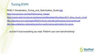 Tuning KVM
RHEL7 Virtualization_Tuning_and_Optimization_Guide link
https://pve.proxmox.com/wiki/Performance_Tweaks
https://events.static.linuxfound.org/sites/events/files/slides/CloudOpen2013_Khoa_Huynh_v3.pdf
http://www.linux-kvm.org/images/f/f9/2012-forum-virtio-blk-performance-improvement.pdf
http://www.slideshare.net/janghoonsim/kvm-performance-optimization-for-ubuntu
… but don’t trust everything you read. Perform your own benchmarking!
 