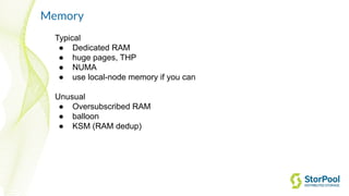 Memory
Typical
● Dedicated RAM
● huge pages, THP
● NUMA
● use local-node memory if you can
Unusual
● Oversubscribed RAM
● balloon
● KSM (RAM dedup)
 