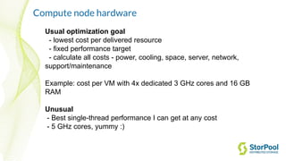 Usual optimization goal
- lowest cost per delivered resource
- fixed performance target
- calculate all costs - power, cooling, space, server, network,
support/maintenance
Example: cost per VM with 4x dedicated 3 GHz cores and 16 GB
RAM
Unusual
- Best single-thread performance I can get at any cost
- 5 GHz cores, yummy :)
Compute node hardware
 