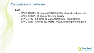 Compute node hardware
AMD
- EPYC 7702P - 64 cores @ 2.0/3.35 GHz - lowest cost per core
- EPYC 7402P - 24 cores / 1S - low density
- EPYC 7742 - 64 cores @ 2.2/3.4GHz x 2S - max density
- EPYC 7262 - 8 cores @3.4GHz - max IO/cache per core, per $
 