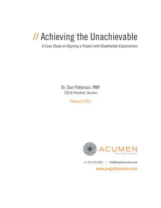 // Achieving the Unachievable
  A Case Study on Aligning a Project with Stakeholder Expectations




               Dr. Dan Patterson, PMP
                CEO & President, Acumen

                    February 2012




                              +1 512 291 6261 // info@projectacumen.com

                                       www.projectacumen.com
 