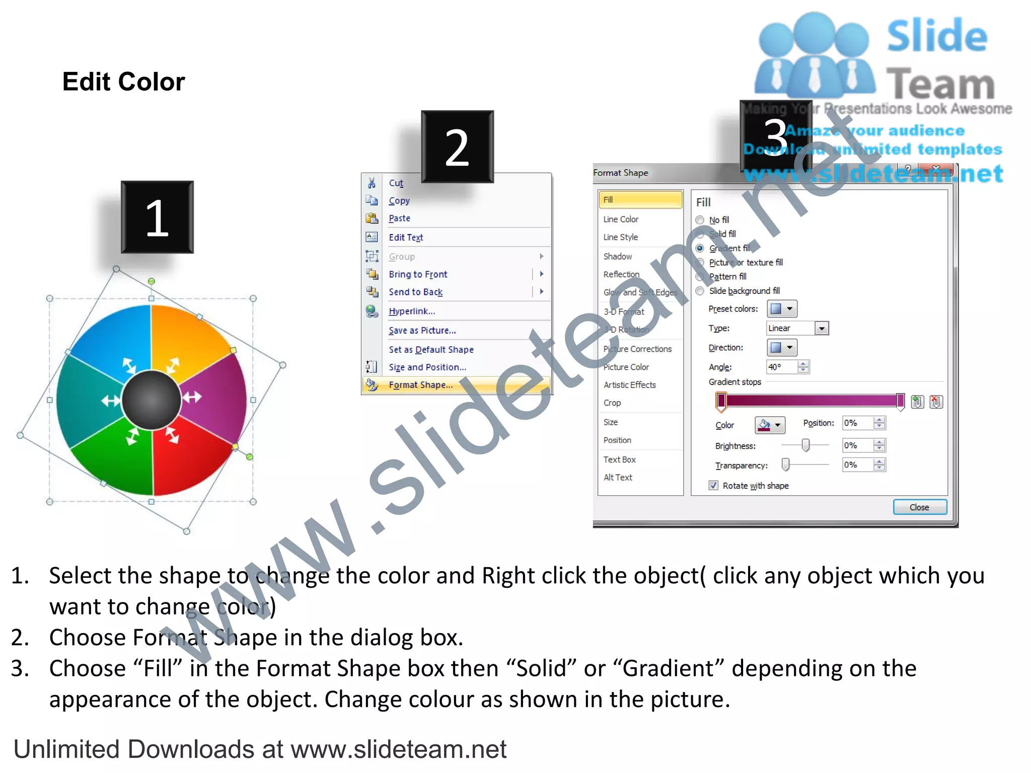 Edit Color

                                         2                              3
                                                                             e t
            1
                                                                m .n
                                                  tea
                                        id      e
                              .     s l
                   w        w
1. Select the shape to change the color and Right click the object( click any object which you


                 w
   want to change color)
2. Choose Format Shape in the dialog box.
3. Choose “Fill” in the Format Shape box then “Solid” or “Gradient” depending on the
   appearance of the object. Change colour as shown in the picture.
Unlimited Downloads at www.slideteam.net
 