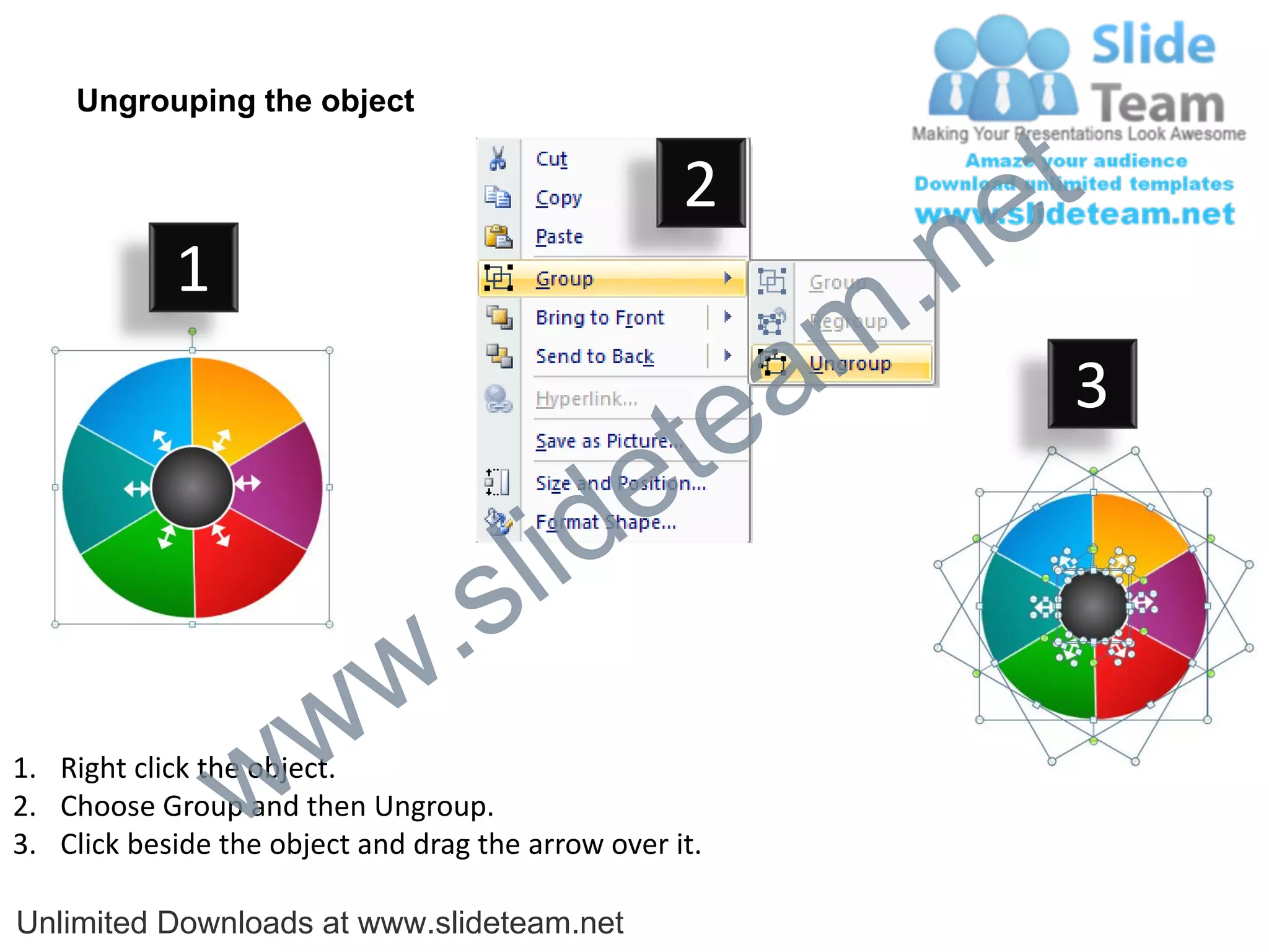 Ungrouping the object

                                                    2
                                                             e t
            1
                                                         m .n
                                                  tea           3

                                        id      e
                              .     s l
                   w        w
                 w
1. Right click the object.
2. Choose Group and then Ungroup.
3. Click beside the object and drag the arrow over it.

Unlimited Downloads at www.slideteam.net
 