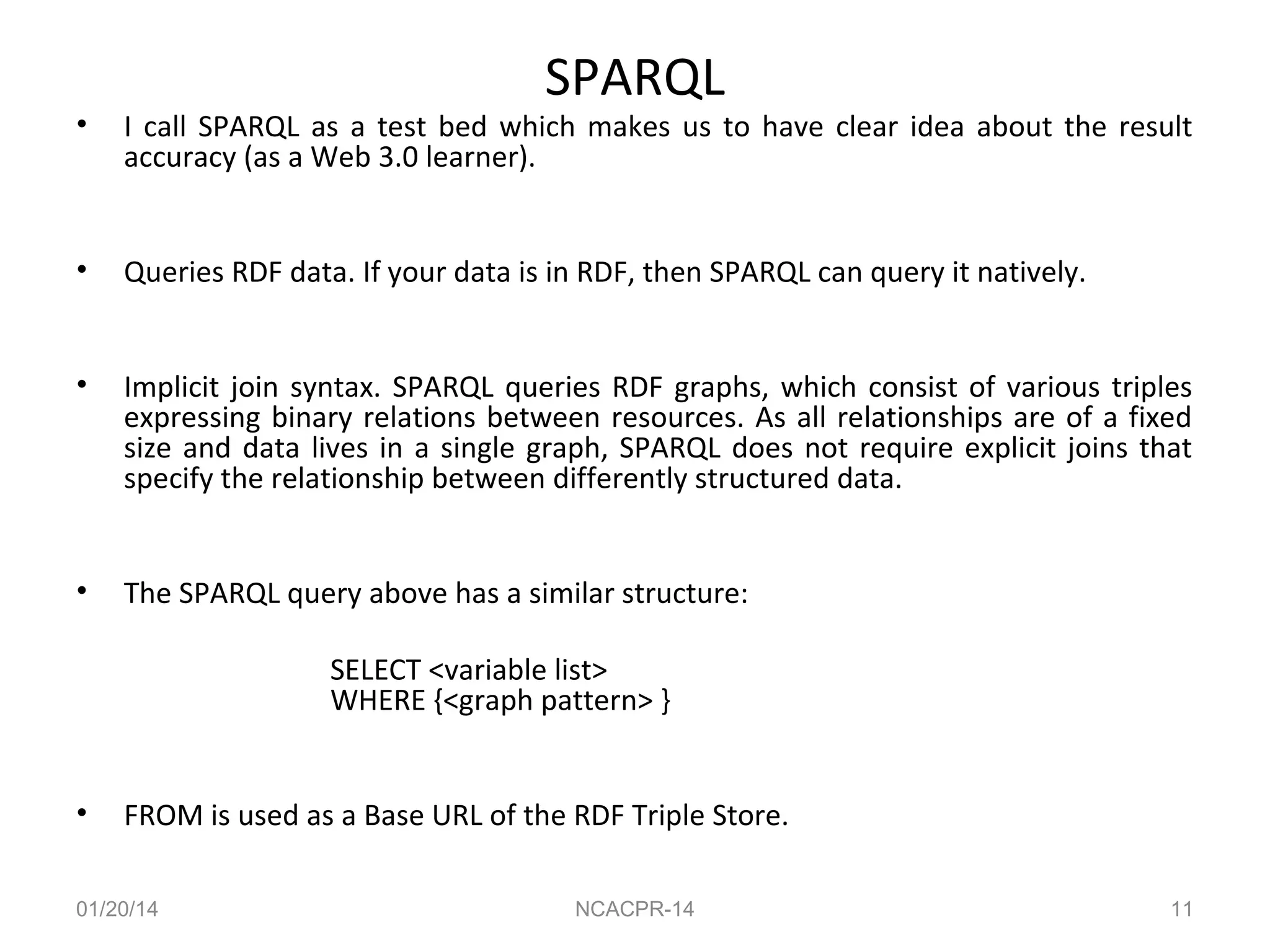 SPARQL

•

I call SPARQL as a test bed which makes us to have clear idea about the result
accuracy (as a Web 3.0 learner).

•

Queries RDF data. If your data is in RDF, then SPARQL can query it natively.

•

Implicit join syntax. SPARQL queries RDF graphs, which consist of various triples
expressing binary relations between resources. As all relationships are of a fixed
size and data lives in a single graph, SPARQL does not require explicit joins that
specify the relationship between differently structured data.

•

The SPARQL query above has a similar structure:
SELECT <variable list>
WHERE {<graph pattern> }

•

FROM is used as a Base URL of the RDF Triple Store.

01/20/14

NCACPR-14

11

 