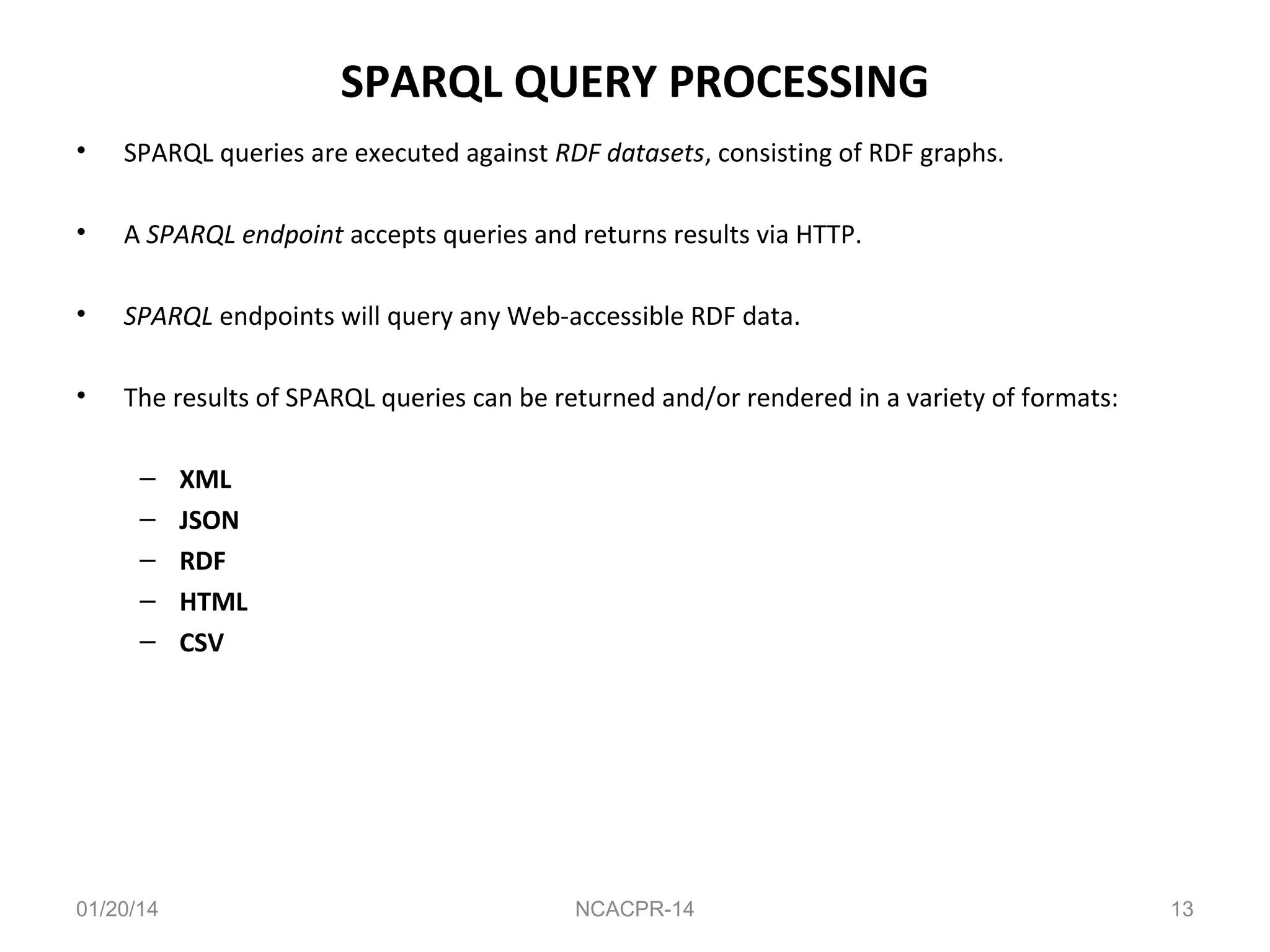 SPARQL QUERY PROCESSING
•

SPARQL queries are executed against RDF datasets, consisting of RDF graphs.

•

A SPARQL endpoint accepts queries and returns results via HTTP.

•

SPARQL endpoints will query any Web-accessible RDF data.

•

The results of SPARQL queries can be returned and/or rendered in a variety of formats:
–
–
–
–
–

01/20/14

XML
JSON
RDF
HTML
CSV

NCACPR-14

13

 