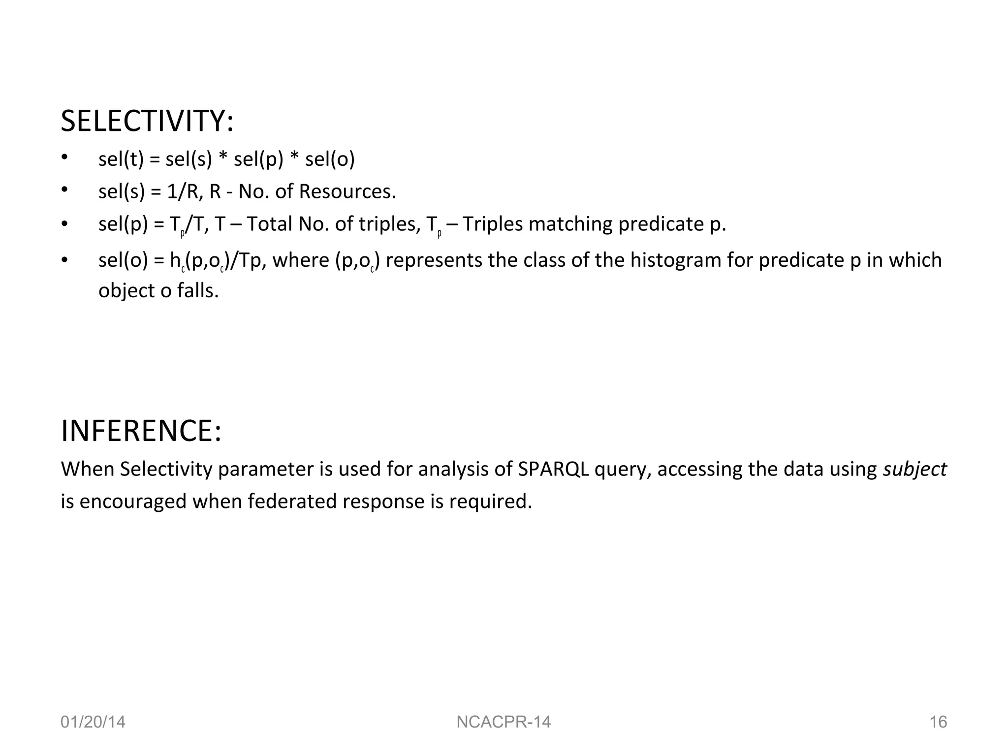 SELECTIVITY:
•
•
•
•

sel(t) = sel(s) * sel(p) * sel(o)
sel(s) = 1/R, R - No. of Resources.
sel(p) = Tp/T, T – Total No. of triples, Tp – Triples matching predicate p.
sel(o) = hc(p,oc)/Tp, where (p,oc) represents the class of the histogram for predicate p in which
object o falls.

INFERENCE:
When Selectivity parameter is used for analysis of SPARQL query, accessing the data using subject
is encouraged when federated response is required.

01/20/14

NCACPR-14

16

 