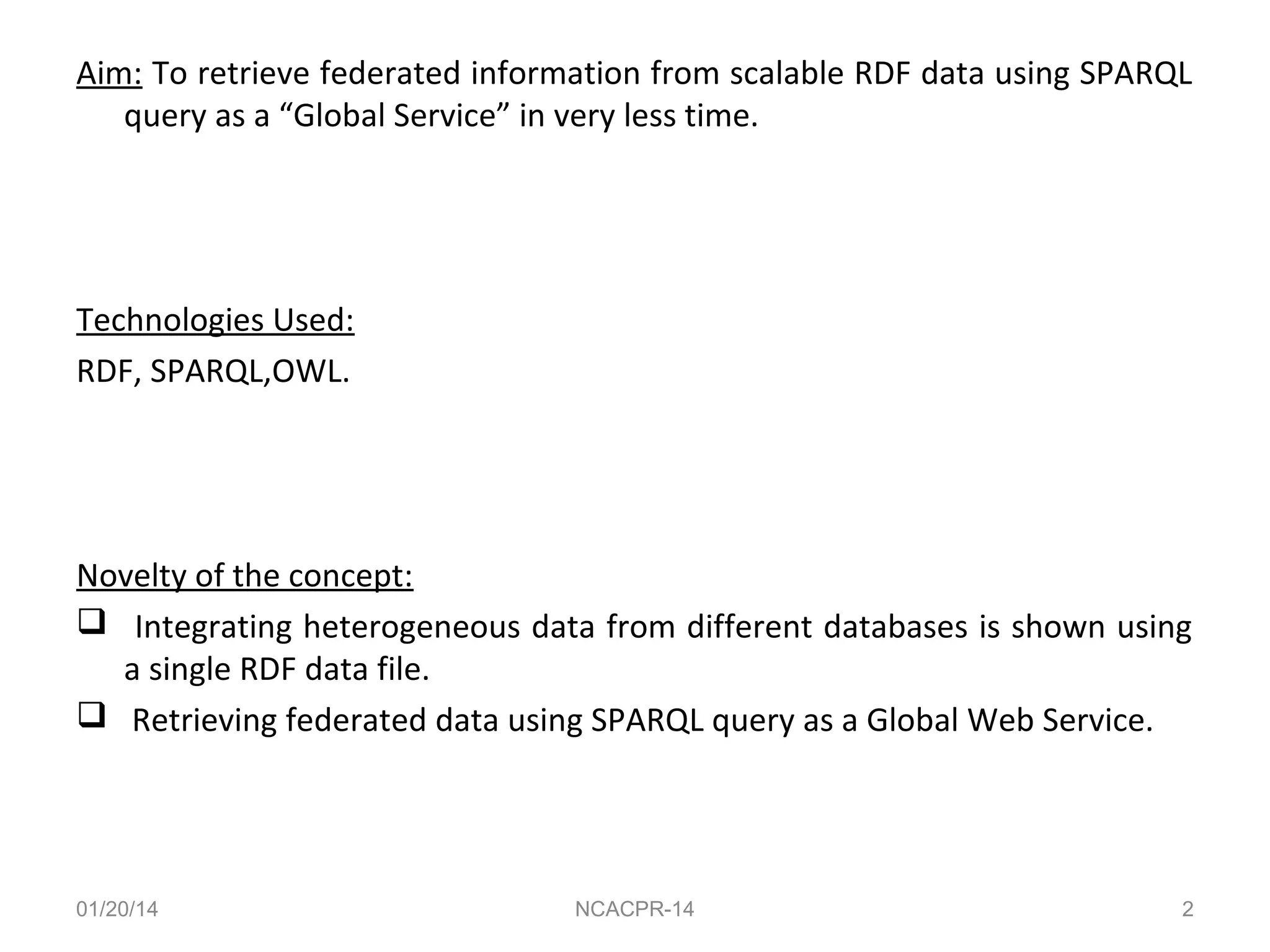 Aim: To retrieve federated information from scalable RDF data using SPARQL
query as a “Global Service” in very less time.

Technologies Used:
RDF, SPARQL,OWL.

Novelty of the concept:
 Integrating heterogeneous data from different databases is shown using
a single RDF data file.
 Retrieving federated data using SPARQL query as a Global Web Service.

01/20/14

NCACPR-14

2

 