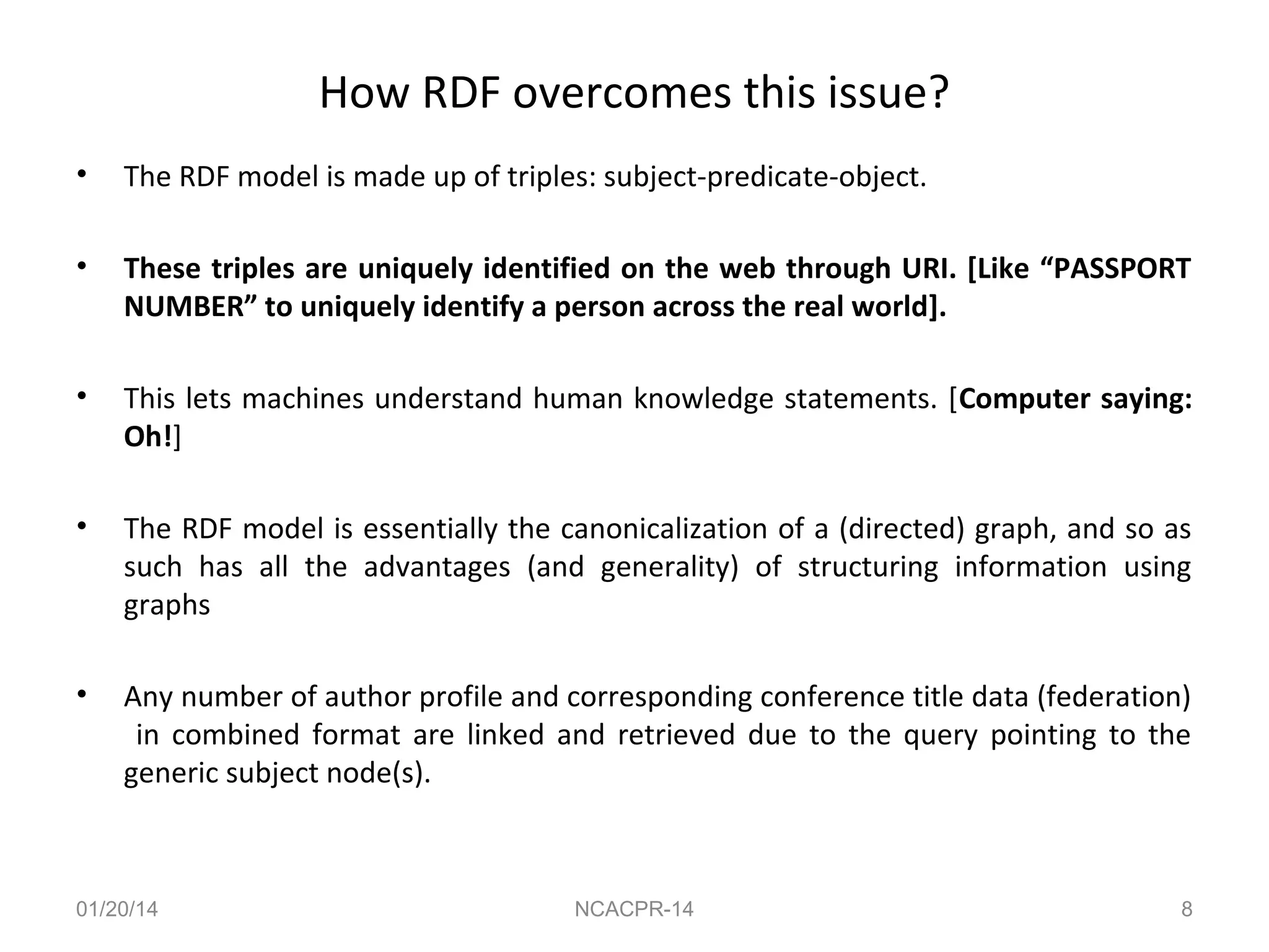 How RDF overcomes this issue?
•

The RDF model is made up of triples: subject-predicate-object.

•

These triples are uniquely identified on the web through URI. [Like “PASSPORT
NUMBER” to uniquely identify a person across the real world].

•

This lets machines understand human knowledge statements. [Computer saying:
Oh!]

•

The RDF model is essentially the canonicalization of a (directed) graph, and so as
such has all the advantages (and generality) of structuring information using
graphs

•

Any number of author profile and corresponding conference title data (federation)
in combined format are linked and retrieved due to the query pointing to the
generic subject node(s).

01/20/14

NCACPR-14

8

 