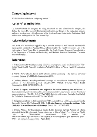 Competing interest
We declare that we have no competing interest.

Authors’ contributions
GA conceptualised and designed the study, undertook the data collection and analysis, and
drafted the paper. DM supported the conceptualisation and design of the study, data analysis
and paper drafting, and critically reviewed the drafts and contributed to its finalisation. Both
authors read and approved the final manuscript.

Acknowledgements
This work was financially supported by a student bursary of the Swedish International
Development Cooperation Agency (SIDA) administered by the Health Economics Unit of the
University of Cape Town. DM is supported by the South African Research Chairs Initiative
of the Department of Science and Technology and National Research Foundation. The usual
disclaimers apply.

References
1. WHO: Sustainable health financing, universal coverage and social health insurance, Fifty-
Eighth World Health Assembly resolutions WHA58.33. Geneva: World Health Organization;
2005.

2. WHO: World Health Report 2010, Health systems financing - the path to universal
coverage. Geneva: World Health Organization; 2010.

3. Carrin G, James C: Reaching universal coverage via social health insurance: key design
features in the transition period, DISCUSSION PAPER. Geneva: World Health
Organization; 2004. EIP/FER/DP.04.2.

4. Kutzin J: Myths, instruments, and objectives in health financing and insurance. In
Extending social protection in health: Developing countries' experiences, lessons learnt and
recommendations. Edited by ILO, GTZ & WHO. Eschborn, Germany: Deutsche Gesellschaft
fur Technische Zusammenarbeit (GTZ); 2007:87–95.

5. Tangcharoensathien V, Patcharanarumol WIP, Alijunid SM, Mukti AG, Akkhavong K,
Banzon E, Huong DB, Thabrany H, Mills A: Health-financing reforms in southeast Asia:
challenges in achieving universal coverage. Lancet 2011, 377:863–873.

6. Oxfam, Alliance for Reproductive Health Rights, Essential Service Platform of Ghana,
Integrated Social Development Centre: Achieving a Shared Goal: Free Universal Health
Care        in      Ghana.Oxfam          International;      2011.       Online        at:
http://www.oxfam.org/sites/www.oxfam.org/files/rr-achieving-shared-goal-healthcare-ghana-
090311-en-sum.pdf. Accessed on 24 April, 2011.
 