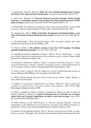 7. Agyepong IA, Orem JN, Hercot D: When the ‘non‐workable ideological best’ becomes
the enemy of the ‘imperfect but workable good. Trop Med Int Health 2011, 16:105–109.

8. Abiiro GA, McIntyre D: Universal financial protection through national health
insurance: A stakeholder analysis of the proposed one-time premium payment (OTPP)
policy in Ghana. Health Policy Plan 2012, doi:10.1093/heapol/czs059:1–16.

9. Arhinful DK: The solidarity of self-interest: Social and cultural feasibility of rural health
insurance in Ghana, Research Report 71/2003.Leiden: African Studies Centre; 2003.

10. Agyepong IA, Adjei S: Public social policy development and implementation: a case
study of the Ghana National Health Insurance scheme. Health Policy Plan 2008, 23:150–
160.

11. The World Bank : World Development Report 1993: Investing in Health. New York:
Oxford University Press for the World Bank; 1993.

12. Gilson L, Mills A: The political economy of user fees with targeting: developing
equitable health financing policy. J Int Dev 1995, 7:369–401.

13. Garshong B, Ansah E, Dakpallah G, Huijts I, Adjei S: "We Are Still Paying…” A study
on the factors affecting the implementation of the exemptions policy in Ghana. Ghana: Health
Research Unit, Ministry of Health; 2001.

14. Nyonator F, Diamenu S, Amedo E, Eleeza J: Caring for the health of the poor – Policy
versus implementation, a baseline evaluation of exemption practices within health facilities in
the Volta region of Ghana. Ghana: Volta Regional Health Administration; 1996.

15. Atim C, Grey S, Apoya P, Anie SJ, Aikins M: A survey of health financing schemes in
Ghana. Bethesda, MD: PHRplus, Abt Associates for USAID; 2001.

16. MOH: National Health Insurance Policy Framework for Ghana. Ghana: Ministry of
Health; 2004. Revised edition.

17. Wahab H: Assessing the implementation of Ghana’s NHIS law, Paper prepared for
workshop in political theory and policy analysis mini-conference April 26–28, 2008.
Bloomington: Indiana University; 2008.

18. Mills A, Ataguba JE, Akazili J, Borghi J, Garshong B, Makawia S, Mtei G, Harris B,
Macha J, Meheus F, McIntyre D: Equity in financing and use of health care in Ghana,
South Africa and Tanzania: implications for paths to universal coverage. Lancet 2012.
doi:10.1016/S0140-6736(08)61345-8.

19. NHIA: Delivery on the NHIS Promise of “One-time premium Payment": Financial
Sustainability of the NHIS based on recent financial assessment of the NHIS, presentation to
stakeholders. Elimina: The National Health Insurance Authority of Ghana: 2010.

20. Results for Development Institute, Adjei S: Moving toward universal health coverage,
Ghana case-study. Washington, DC: Results for Development Institute with inputs from Sam
 