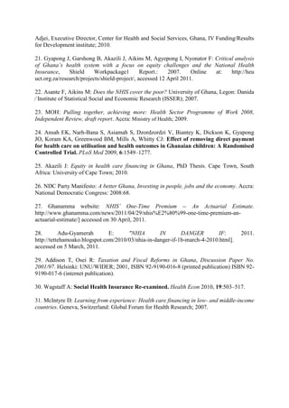 Adjei, Executive Director, Center for Health and Social Services, Ghana, IV Funding/Results
for Development institute; 2010.

21. Gyapong J, Garshong B, Akazili J, Aikins M, Agyepong I, Nyonator F: Critical analysis
of Ghana’s health system with a focus on equity challenges and the National Health
Insurance,     Shield     Workpackage1         Report.:   2007.     Online at: http://heu
uct.org.za/research/projects/shield-project/, accessed 12 April 2011.

22. Asante F, Aikins M: Does the NHIS cover the poor? University of Ghana, Legon: Danida
⁄ Institute of Statistical Social and Economic Research (ISSER); 2007.

23. MOH: Pulling together, achieving more: Health Sector Programme of Work 2008,
Independent Review, draft report. Accra: Ministry of Health; 2009.

24. Ansah EK, Narh-Bana S, Asiamah S, Dzordzordzi V, Biantey K, Dickson K, Gyapong
JO, Koram KA, Greenwood BM, Mills A, Whitty CJ: Effect of removing direct payment
for health care on utilisation and health outcomes in Ghanaian children: A Randomised
Controlled Trial. PLoS Med 2009, 6:1549–1277.

25. Akazili J: Equity in health care financing in Ghana, PhD Thesis. Cape Town, South
Africa: University of Cape Town; 2010.

26. NDC Party Manifesto: A better Ghana, Investing in people, jobs and the economy. Accra:
National Democratic Congress: 2008:68.

27. Ghanamma website: NHIS’ One-Time Premium -- An Actuarial Estimate.
http://www.ghanamma.com/news/2011/04/29/nhis%E2%80%99-one-time-premium-an-
actuarial-estimate/] accessed on 30 April, 2011.

28.        Adu-Gyamerah        E:     "NHIA        IN       DANGER        IF:        2011.
http://tettehamoako.blogspot.com/2010/03/nhia-in-danger-if-1b-march-4-2010.html].
accessed on 5 March, 2011.

29. Addison T, Osei R: Taxation and Fiscal Reforms in Ghana, Discussion Paper No.
2001/97. Helsinki: UNU/WIDER; 2001, ISBN 92-9190-016-8 (printed publication) ISBN 92-
9190-017-6 (internet publication).

30. Wagstaff A: Social Health Insurance Re-examined. Health Econ 2010, 19:503–517.

31. McIntyre D: Learning from experience: Health care financing in low- and middle-income
countries. Geneva, Switzerland: Global Forum for Health Research; 2007.
 