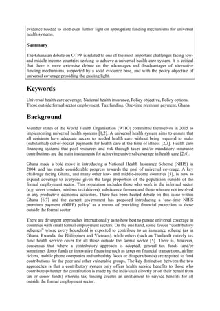evidence needed to shed even further light on appropriate funding mechanisms for universal
health systems.

Summary

The Ghanaian debate on OTPP is related to one of the most important challenges facing low-
and middle-income countries seeking to achieve a universal health care system. It is critical
that there is more extensive debate on the advantages and disadvantages of alternative
funding mechanisms, supported by a solid evidence base, and with the policy objective of
universal coverage providing the guiding light.


Keywords
Universal health care coverage, National health insurance, Policy objective, Policy options,
Those outside formal sector employment, Tax funding, One-time premium payment, Ghana

Background
Member states of the World Health Organisation (WHO) committed themselves in 2005 to
implementing universal health systems [1,2]. A universal health system aims to ensure that
all residents have adequate access to needed health care without being required to make
(substantial) out-of-pocket payments for health care at the time of illness [2,3]. Health care
financing systems that pool resources and risk through taxes and/or mandatory insurance
contributions are the main instruments for achieving universal coverage in health care [2,4].

Ghana made a bold move in introducing a National Health Insurance Scheme (NHIS) in
2004, and has made considerable progress towards the goal of universal coverage. A key
challenge facing Ghana, and many other low- and middle-income countries [5], is how to
expand coverage to everyone given the large proportion of the population outside of the
formal employment sector. This population includes those who work in the informal sector
(e.g. street vendors, minibus taxi drivers), subsistence farmers and those who are not involved
in any productive economic activities. There has been heated debate on this issue within
Ghana [6,7] and the current government has proposed introducing a „one-time NHIS
premium payment (OTPP) policy‟ as a means of providing financial protection to those
outside the formal sector.

There are divergent approaches internationally as to how best to pursue universal coverage in
countries with small formal employment sectors. On the one hand, some favour “contributory
schemes” where every household is expected to contribute to an insurance scheme (as in
Ghana, Rwanda, the Philippines and Vietnam), while others (such as Thailand) entirely tax
fund health service cover for all those outside the formal sector [5]. There is, however,
consensus that where a contributory approach is adopted, general tax funds (and/or
sometimes donor funds or innovative financing such as taxes on financial transactions, airline
tickets, mobile phone companies and unhealthy foods or diaspora bonds) are required to fund
contributions for the poor and other vulnerable groups. The key distinction between the two
approaches is that a contributory system only offers health service benefits to those who
contribute (whether the contribution is made by the individual directly or on their behalf from
tax or donor funds) whereas tax funding creates an entitlement to service benefits for all
outside the formal employment sector.
 