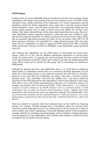 OTPP debate

Evidence from our recent stakeholder analysis [8] indicates that there is no consensus among
stakeholders with regard to the meaning of the one-time premium or how the OTPP will be
calculated. Some, mainly politicians of the ruling party, civil society organisations and the
population outside the formal employment sector, argue that a one-time premium should
require Ghanaians to pay a once-off token amount that is not significantly higher than the
current annual premium level, in order to benefit freely from health care for their entire
lifetime. This implies that health care will be almost fully funded from tax revenue. However,
other stakeholders (mainly opposition politicians, technocrats and some academics) argue
that since the manifesto stated that it would be a premium (one-time premium), then it means
that an actuarially determined premium [27] based on the net present value (NPV) of all
future premiums will have to be calculated for a single life-time payment [28]. Our study
shows that few stakeholders are likely to support an OTPP based on the NPV of lifetime
NHIS contributions, because it will not be affordable to most households outside the formal
sector [8].

This indicates that stakeholders see the OTPP policy as representing two broad policy
options, which are in line with the different international approaches to covering those
outside the formal sector: 1) removing the current premiums for those outside the formal
sector (and potentially non-SSNIT formal sector workers) and fully tax-funding (potentially
using indirect taxes) service benefits for this group; and 2) maintaining the contributory
NHIS model.

Although the detailed interviews with stakeholders allow us to distill that the underlying
debate relates to contestation between these two alternative financing approaches [8], the
public face of the debate focuses on the confusion created by the name given to the policy
proposal, in the sense that most stakeholders are asking “what does a one-time premium
payment mean”. The stakeholder interviews also indicate that a key factor underlying
opposition to the OTPP proposal by some stakeholders is that it could represent a move away
from what is seen as the already entrenched policy direction of a contributory scheme. For
example, one academic who was interviewed stated: “I don’t understand it … it is a political
nonsense. It doesn’t conform to any health insurance. If it is a tax-based system, I would
understand it but not under the National Health Insurance System”. Similar views were
expressed by other interviewees, such as an opposition politician who indicated that: “from
my personal understanding, one-time premium payment is really not insurance; if it is just
about paying a registration fee then that becomes like a National Health Service, akin to the
British”.

There are examples of countries which have changed course in their health care financing
policies. For example, Thailand changed from a contributory system for covering those
outside the formal employment sector to tax funding services for this group [5]. In order to
assess whether such a shift is appropriate or not in the Ghanaian context, it may be helpful to
consider explicitly the advantages and disadvantages of these alternative funding approaches
from the perspective of key stakeholders, and to identify what evidence is needed to provide
an empirical basis for policy decision-making.
 