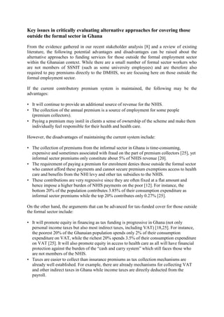 Key issues in critically evaluating alternative approaches for covering those
outside the formal sector in Ghana

From the evidence gathered in our recent stakeholder analysis [8] and a review of existing
literature, the following potential advantages and disadvantages can be raised about the
alternative approaches to funding services for those outside the formal employment sector
within the Ghanaian context. While there are a small number of formal sector workers who
are not members of SSNIT (such as some university employees) and are therefore also
required to pay premiums directly to the DMHIS, we are focusing here on those outside the
formal employment sector.

If the current contributory premium system is maintained, the following may be the
advantages:

• It will continue to provide an additional source of revenue for the NHIS.
• The collection of the annual premium is a source of employment for some people
  (premium collectors).
• Paying a premium may instil in clients a sense of ownership of the scheme and make them
  individually feel responsible for their health and health care.

However, the disadvantages of maintaining the current system include:

• The collection of premiums from the informal sector in Ghana is time-consuming,
  expensive and sometimes associated with fraud on the part of premium collectors [25], yet
  informal sector premiums only constitute about 5% of NHIS revenue [20].
• The requirement of paying a premium for enrolment denies those outside the formal sector
  who cannot afford these payments and cannot secure premium exemptions access to health
  care and benefits from the NHI levy and other tax subsidies to the NHIS.
• These contributions are very regressive since they are often fixed at a flat amount and
  hence impose a higher burden of NHIS payments on the poor [12]. For instance, the
  bottom 20% of the population contributes 3.85% of their consumption expenditure as
  informal sector premiums while the top 20% contributes only 0.27% [25].

On the other hand, the arguments that can be advanced for tax-funded cover for those outside
the formal sector include:

• It will promote equity in financing as tax funding is progressive in Ghana (not only
  personal income taxes but also most indirect taxes, including VAT) [18,25]. For instance,
  the poorest 20% of the Ghanaian population spends only 2% of their consumption
  expenditure on VAT, while the richest 20% spends 3.5% of their consumption expenditure
  on VAT [25]. It will also promote equity in access to health care as all will have financial
  protection against the burden of the “cash and carry system” which still faces those who
  are not members of the NHIS.
• Taxes are easier to collect than insurance premiums as tax collection mechanisms are
  already well established. For example, there are already mechanisms for collecting VAT
  and other indirect taxes in Ghana while income taxes are directly deducted from the
  payroll.
 