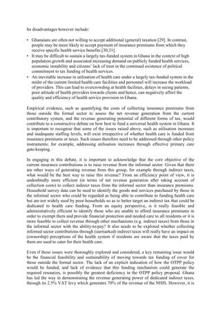 Its disadvantages however include:

• Ghanaians are often not willing to accept additional (general) taxation [29]. In contrast,
  people may be more likely to accept payment of insurance premiums from which they
  receive specific health service benefits [30,31].
• It may be difficult to sustain a largely tax-funded system in Ghana in the context of high
  population growth and associated increasing demand on publicly funded health services,
  economic instability and citizens‟ lack of trust in the continued existence of political
  commitment to tax funding of health services.
• An inevitable increase in utilisation of health care under a largely tax-funded system in the
  midst of the current limited health care facilities and personnel will increase the workload
  of providers. This can lead to overcrowding at health facilities, delays in seeing patients,
  poor attitude of health providers towards clients and hence, can negatively affect the
  quality and efficiency of health service provision in Ghana.

Empirical evidence, such as quantifying the costs of collecting insurance premiums from
those outside the formal sector to assess the net revenue generation from the current
contributory system, and the revenue generating potential of different forms of tax, would
contribute to a constructive debate on how best to fund a universal health system in Ghana. It
is important to recognise that some of the issues raised above, such as utilisation increases
and inadequate staffing levels, will exist irrespective of whether health care is funded from
insurance premiums or taxes. Such issues therefore need to be addressed through other policy
instruments; for example, addressing utilisation increases through effective primary care
gate-keeping.

In engaging in this debate, it is important to acknowledge that the core objective of the
current insurance contributions is to raise revenue from the informal sector. Given that there
are other ways of generating revenue from this group, for example through indirect taxes,
what would be the best way to raise this revenue? From an efficiency point of view, it is
undoubtedly more efficient (in terms of net revenue generation after taking account of
collection costs) to collect indirect taxes from the informal sector than insurance premiums.
Household survey data can be used to identify the goods and services purchased by those in
the informal sector who could be regarded as being able to contribute to funding health care
but are not widely used by poor households so as to better target an indirect tax that could be
dedicated to health care funding. From an equity perspective, is it really feasible and
administratively efficient to identify those who are unable to afford insurance premiums in
order to exempt them and provide financial protection and needed care to all residents or it is
more feasible to collect revenue through other mechanisms (e.g. indirect taxes) from those in
the informal sector with the ability-to-pay? It also needs to be explored whether collecting
informal sector contributions through (earmarked) indirect taxes will really have an impact on
(ownership) perceptions of the health system if residents are aware that the taxes paid by
them are used to cater for their health care.

Even if these issues were thoroughly explored and considered, a key remaining issue would
be the financial feasibility and sustainability of moving towards tax funding of cover for
those outside the formal sector. The lack of an explicit indication of how the OTPP policy
would be funded, and lack of evidence that this funding mechanism could generate the
required resources, is possibly the greatest deficiency in the OTPP policy proposal. Ghana
has led the way in demonstrating the revenue generating power of dedicated indirect taxes,
through its 2.5% VAT levy which generates 70% of the revenue of the NHIS. However, it is
 