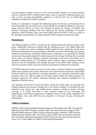 not clear whether a further increase in VAT will be possible, whether oil revenues could be
used to co-fund the NHI or whether other indirect taxes or innovative financing options (e.g.
such as levies on large and profitable companies as with the 10% levy on mobile phone
companies in Gabon [2]) could be explored.

Finally, it is important to recognise that improving equity and efficiency in financing will not
by itself translate into universal access to needed health care; additional efforts are required to
reduce physical barriers to access (e.g. through increasing the number of primary care
facilities, increasing staffing levels and improving the routine availability of essential
medicines within facilities). Thus, the current debate about the OTPP is only one aspect of
the challenges facing Ghana in its highly regarded efforts to pursue universal coverage.

Summary
The Ghanaian debate on OTPP is clouded by the confusion about the potential content of the
policy. Stakeholder interviews indicate that the underlying issue in the debate about this
policy is whether the current contributory NHIS model for those outside the formal sector
should be maintained or the annual premiums should be removed so that health care is largely
funded from (potentially earmarked indirect) taxes. Switching to an earmarked tax-funded
system may have greater prospects for achieving universal coverage in Ghana, but, as pointed
out by some, the current Ghanaian economic environment may not be favourable for its
immediate implementation [7]. Nevertheless, there would be value in assessing whether it
should at least be considered as the strategic direction of the NHIS. Other funding sources
such as oil revenues and/or innovative financing mechanisms could also be considered.

The OTPP debate also touches on issues of social values in Ghana. It points to an underlying
debate about whether poor people should have some personal direct financial responsibility
for their health care (arguments for an annual premium or an actuarially determined single
premium) versus the right to health care for poor people without the direct payment of a
premium (arguments for indirect tax-based financing that subsidizes healthcare for all
regardless of income status).

The challenge of how best to ensure that those outside the formal sector are provided with
financial protection and access to needed care is not unique to Ghana. It is possibly the most
important issue facing low- and middle-income countries wishing to pursue universal
coverage. It is critical that there is more extensive debate on the advantages and
disadvantages of alternative approaches to funding services for this group, supported by a
solid evidence base, and with the policy objective of universal coverage providing the
guiding light.

Abbreviations
DMHISs, District Mutual Health Insurance Schemes; GH¢, Ghana cedi; IMF, International
Monetary Fund; MOH, Ministry of Health; NDC, National Democratic Congress; NHI,
National Health Insurance; NHIA, National Health Insurance Authority; NHIS, National
Health Insurance Scheme; NPV, Net Present Value; OTPP, One-time Premium Payment;
SAP, Structural Adjustment Programme; SSNIT, Social Security and National Insurance
Trust; VAT, Value Added Tax; WHO, World Health Organisation.
 