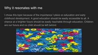 Why it resonates with me
I chose this topic because of the importance I place on education and early
childhood development. A good education should be easily accessible to all. A
chance at a brighter future should be easily reachable through education. Children
are our future and no child should be left behind.
 