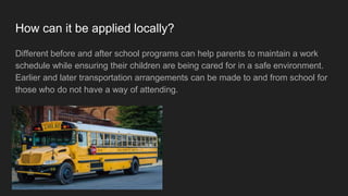 How can it be applied locally?
Different before and after school programs can help parents to maintain a work
schedule while ensuring their children are being cared for in a safe environment.
Earlier and later transportation arrangements can be made to and from school for
those who do not have a way of attending.
 