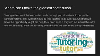 Where can I make the greatest contribution?
Your greatest contribution can be made through your donations to our public
school systems. This will contribute to free tutoring in all subjects. Children will
have the opportunity to get the help they need even if they can not afford the extra
one on one help. Your volunteering contributions will also make a huge difference.
 