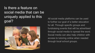 Is there a feature on
social media that can be
uniquely applied to this
goal?
All social media platforms can be used
to further our goal of a better education
for all. Through specific groups and
fundraising events that will be advertised
through social media to spread the word.
Social media can also help children with
access to tutoring online when needed
through local school groups.
 
