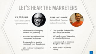 7
LET’S HEAR THE MARKETERS
Chief Creative Officer
SapientNitro India
National Head- Planning,
McCann Erickson India
• Entrepreneurs want to go by
intuition and gut feeling
• Marketers lagging behind the
consumers in technology
• Brands need to be ahead to
emotionally sway the audience
• 90% audience wants positive
experience
• Tons of market data available
but it doesn’t get applied
• Int. brands express big emotion
as per cultural relevance
• Less video reach so minimum
thought in video content
• No set formula to achieve
virality
7
 